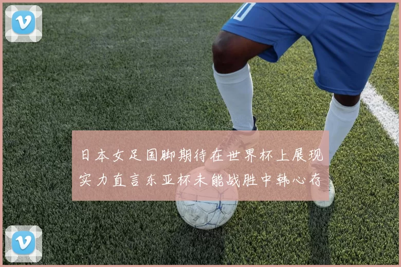 日本女足国脚期待在世界杯上展现实力直言东亚杯未能战胜中韩心存不甘