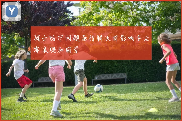 骑士防守问题亟待解决将影响季后赛表现和前景