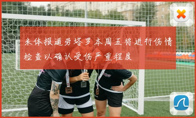 米体报道劳塔罗本周五将进行伤情检查以确认受伤严重程度