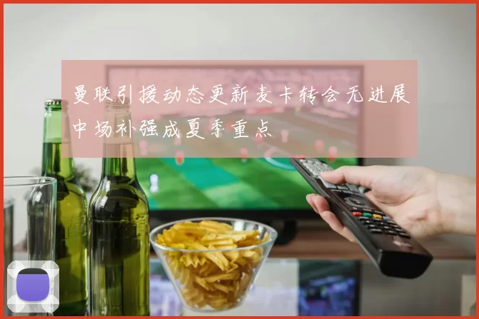 曼联引援动态更新麦卡转会无进展中场补强成夏季重点