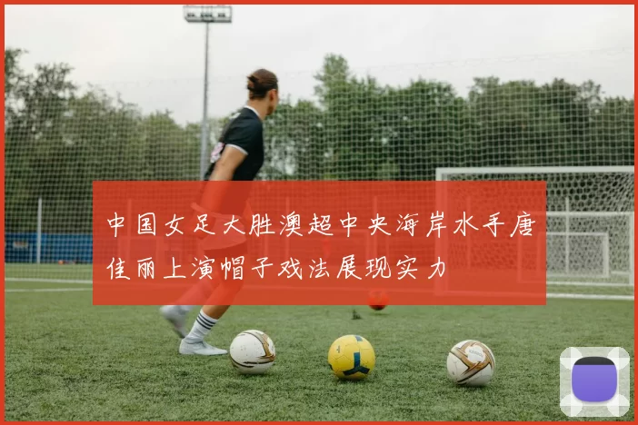 中国女足大胜澳超中央海岸水手唐佳丽上演帽子戏法展现实力