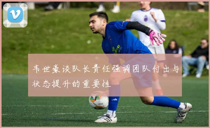 韦世豪谈队长责任强调团队付出与状态提升的重要性