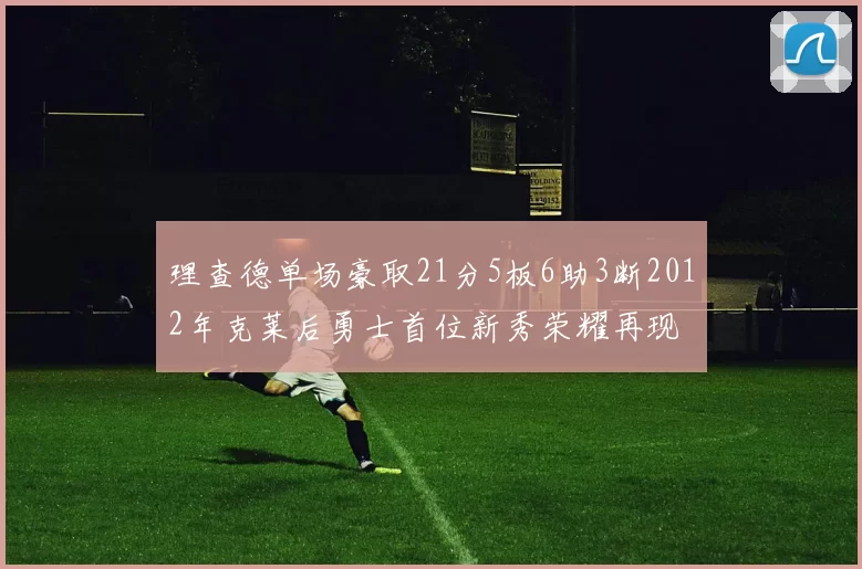 理查德单场豪取21分5板6助3断2012年克莱后勇士首位新秀荣耀再现