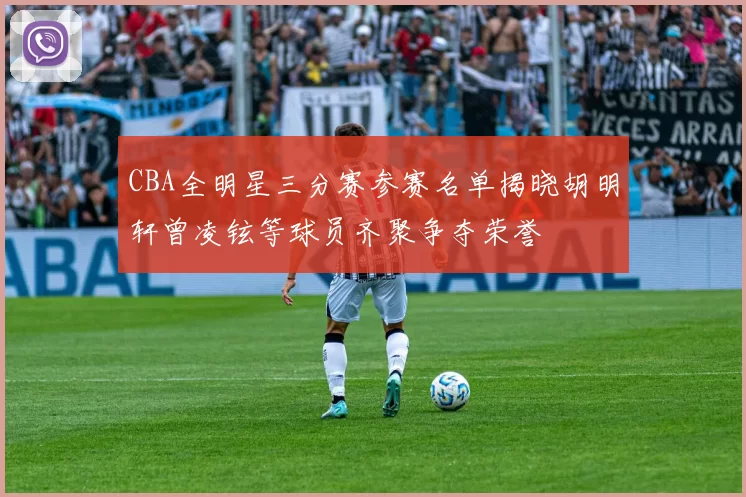 CBA全明星三分赛参赛名单揭晓胡明轩曾凌铉等球员齐聚争夺荣誉