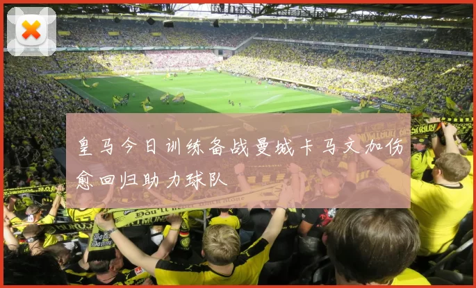 皇马今日训练备战曼城卡马文加伤愈回归助力球队