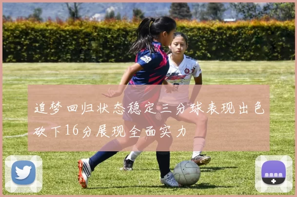 追梦回归状态稳定三分球表现出色砍下16分展现全面实力