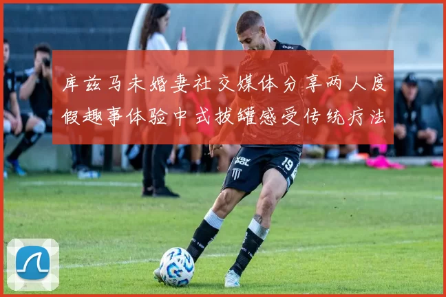 库兹马未婚妻社交媒体分享两人度假趣事体验中式拔罐感受传统疗法魅力