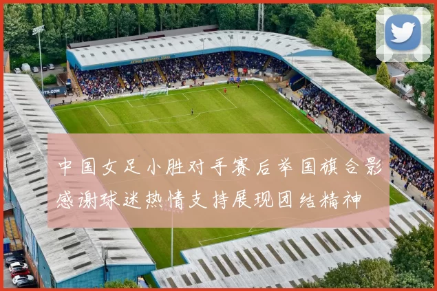 中国女足小胜对手赛后举国旗合影感谢球迷热情支持展现团结精神